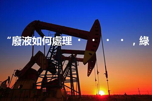 “廢液如何處理，綠色環(huán)保新篇章”